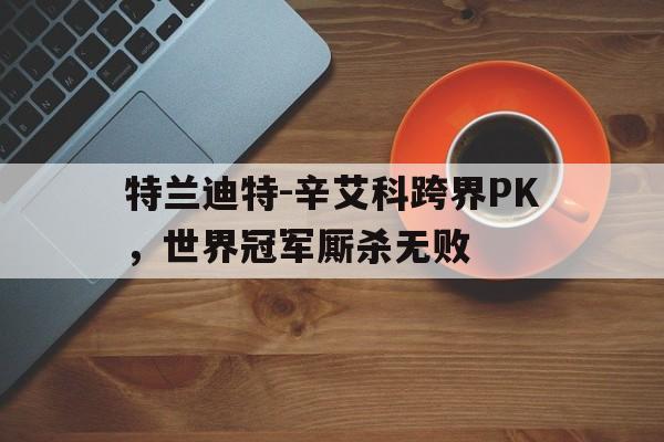 特兰迪特-辛艾科跨界PK，世界冠军厮杀无败